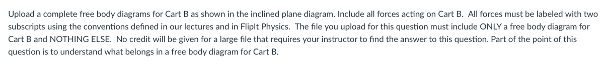 Upload a complete free body diagrams for Cart B as shown in the inclined plane diagram. Include all forces acting on Cart B. All forces must be labeled with two
subscripts using the conventions defined in our lectures and in Fliplt Physics. The file you upload for this question must include ONLY a free body diagram for
Cart B and NOTHING ELSE. No credit will be given for a large file that requires your instructor to find the answer to this question. Part of the point of this
question is to understand what belongs in a free body diagram for Cart B.
