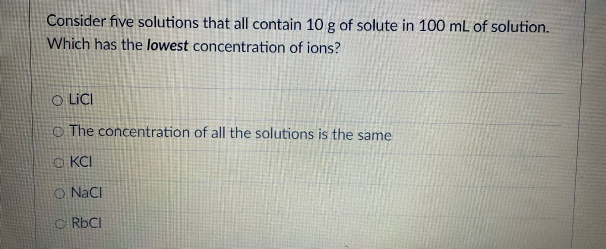 Consider five solutions that all contain 10 g of solute in 100 mL of solution.
Which has the lowest concentration of ions?
O LICI
O The concentration of all the solutions is the same
KCI
O NaCl
O RBCI
