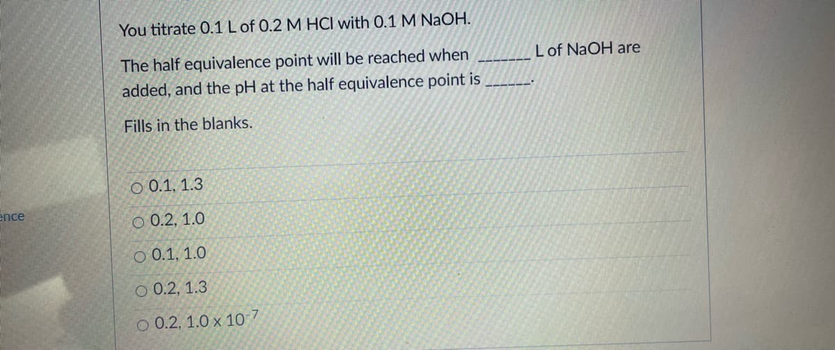 You titrate 0.1 Lof 0.2 M HCI with 0.1 M NaOH.
The half equivalence point will be reached when
added, and the pH at the half equivalence point is
Lof NaOH are
Fills in the blanks.
O 0.1, 1.3
ence
О 0.2, 1.0
O 0.1, 1.0
О 0.2, 1.3
O 0.2, 1.0 x 10 7
