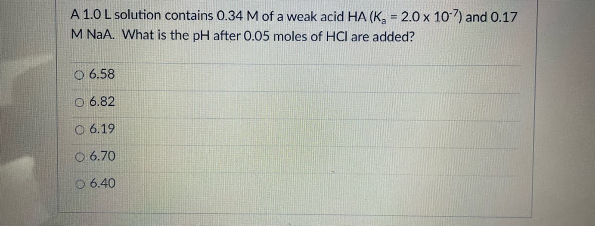 A 1.0 L solution contains 0.34 M of a weak acid HA (K, = 2.0 x 10) and 0.17
M NaA. What is the pH after 0.05 moles of HCl are added?
O 6.58
O 6.82
O 6.19
O 6.70
O 6.40
