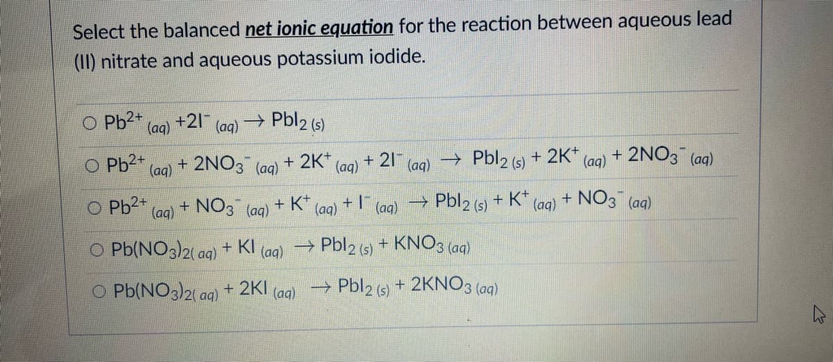 Select the balanced net ionic equation for the reaction between aqueous lead
(II) nitrate and aqueous potassium iodide.
Pb2+
+21
(aq)
(aq)
→ Pbl2 (s)
O Pb2+
+ 2NO3
+ 21
→ Pbl2 (s) + 2K*
+ 2NO3 (aq)
(aq)
(aq)
+ 2K*
(aq)
(aq)
(aq)
+ NO3 (ag)
O Pb2+
(aq)
NO3
+ K*
(aq)
→ Pbl2 (s) + K*
(aq)
(aq)
(aq)
O Pb(NO3)2( ag)
+ KI
→ Pbl2 (s) + KNO3 (aq)
(aд)
O Pb(NO3)2( ag) + 2KI (ag) Pbl2 (s) + 2KNO3 (aq)
