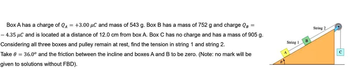 Box A has a charge of QA = +3.00 µC and mass of 543 g. Box B has a mass of 752 g and charge QB =
String 2
- 4.35 µC and is located at a distance of 12.0 cm from box A. Box C has no charge and has a mass of 905 g.
B
String 1
Considering all three boxes and pulley remain at rest, find the tension in string 1 and string 2.
Take 0 = 36.0° and the friction between the incline and boxes A and B to be zero. (Note: no mark will be
given to solutions without FBD).
