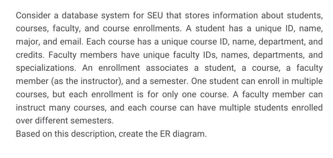 Consider a database system for SEU that stores information about students,
courses, faculty, and course enrollments. A student has a unique ID, name,
major, and email. Each course has a unique course ID, name, department, and
credits. Faculty members have unique faculty IDs, names, departments, and
specializations. An enrollment associates a student, a course, a faculty
member (as the instructor), and a semester. One student can enroll in multiple
courses, but each enrollment is for only one course. A faculty member can
instruct many courses, and each course can have multiple students enrolled
over different semesters.
Based on this description, create the ER diagram.