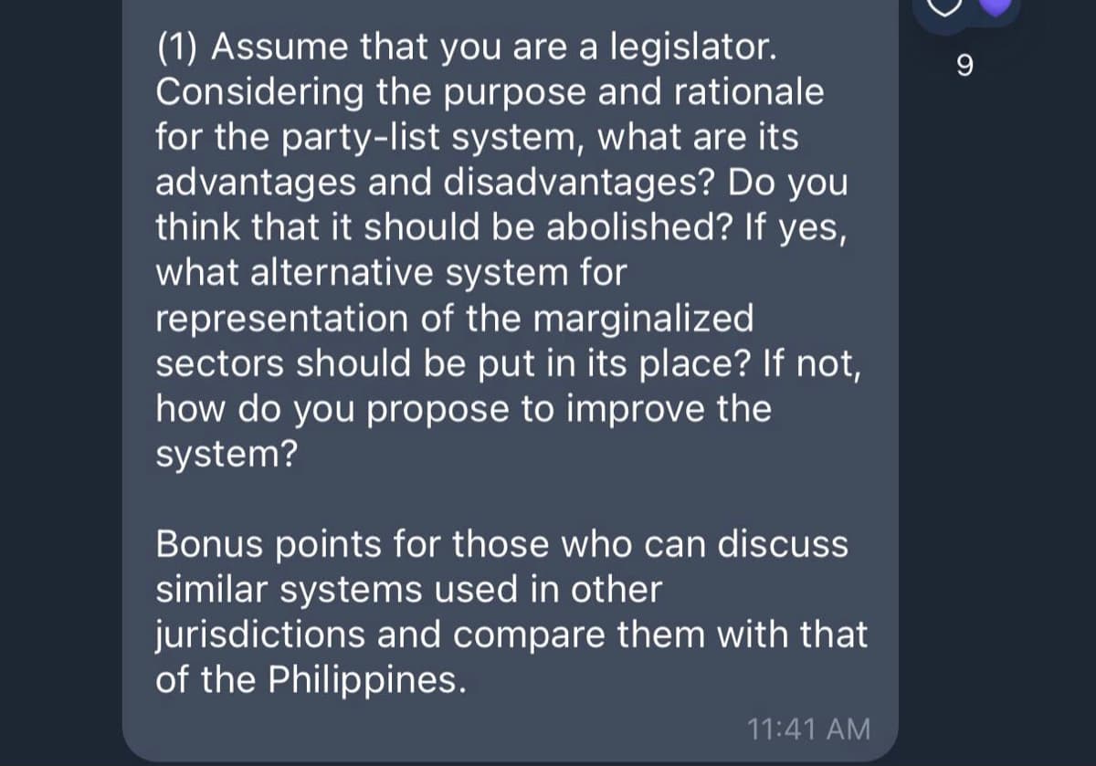 (1) Assume that you are a legislator.
Considering the purpose and rationale
for the party-list system, what are its
advantages and disadvantages? Do you
think that it should be abolished? If yes,
what alternative system for
representation of the marginalized
sectors should be put in its place? If not,
how do you propose to improve the
system?
9
Bonus points for those who can discuss
similar systems used in other
jurisdictions and compare them with that
of the Philippines.
11:41 AM
