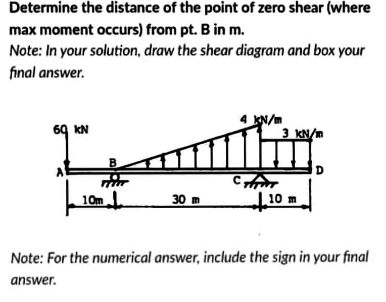 Determine the distance of the point of zero shear (where
max moment occurs) from pt. B in m.
Note: In your solution, draw the shear diagram and box your
final answer.
4 KN/m
69 KN
3 KN/m
10m
30 m
10 m
Note: For the numerical answer, include the sign in your final
answer.
