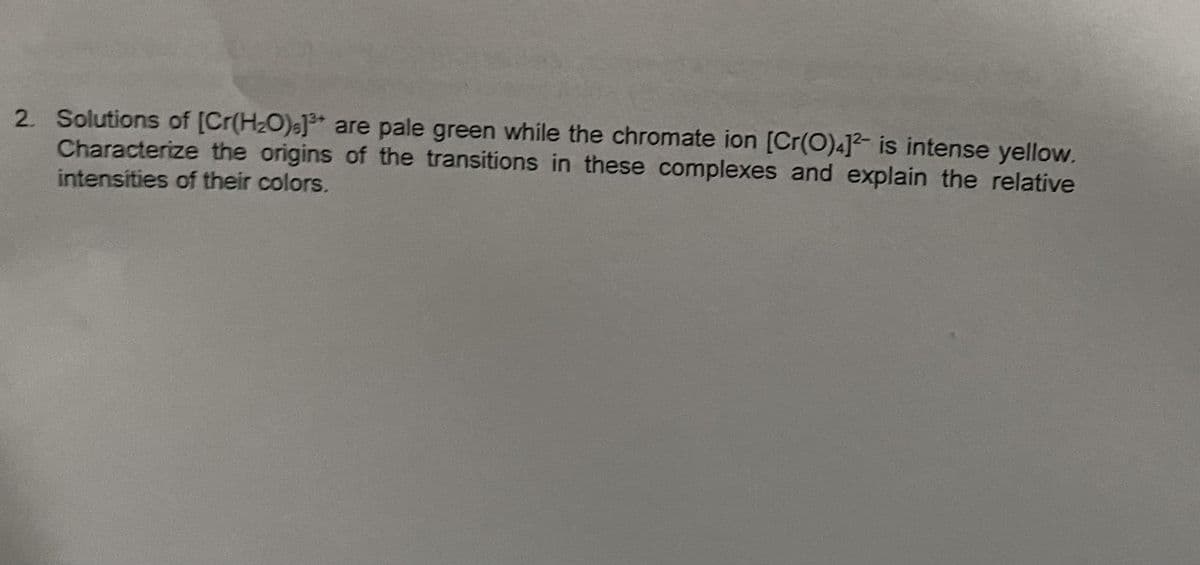 2. Solutions of [Cr(H₂O).] are pale green while the chromate ion [Cr(O)4]2 is intense yellow.
Characterize the origins of the transitions in these complexes and explain the relative
intensities of their colors.