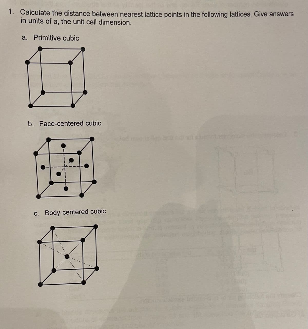 1. Calculate the distance between nearest lattice points in the following lattices. Give answers
in units of a, the unit cell dimension.
a. Primitive cubic
b. Face-centered cubic
ALA
c. Body-centered cubic
1
Glad
slun