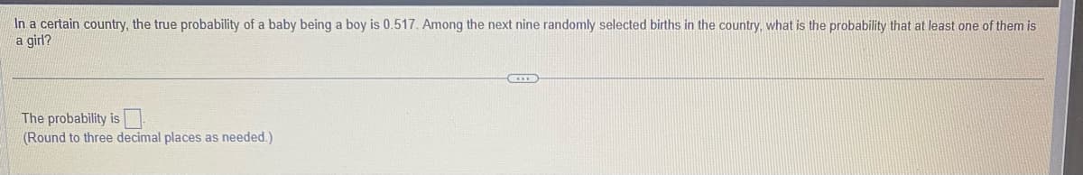 In a certain country, the true probability of a baby being a boy is 0.517. Among the next nine randomly selected births in the country, what is the probability that at least one of them is
a girl?
The probability is
(Round to three decimal places as needed.)