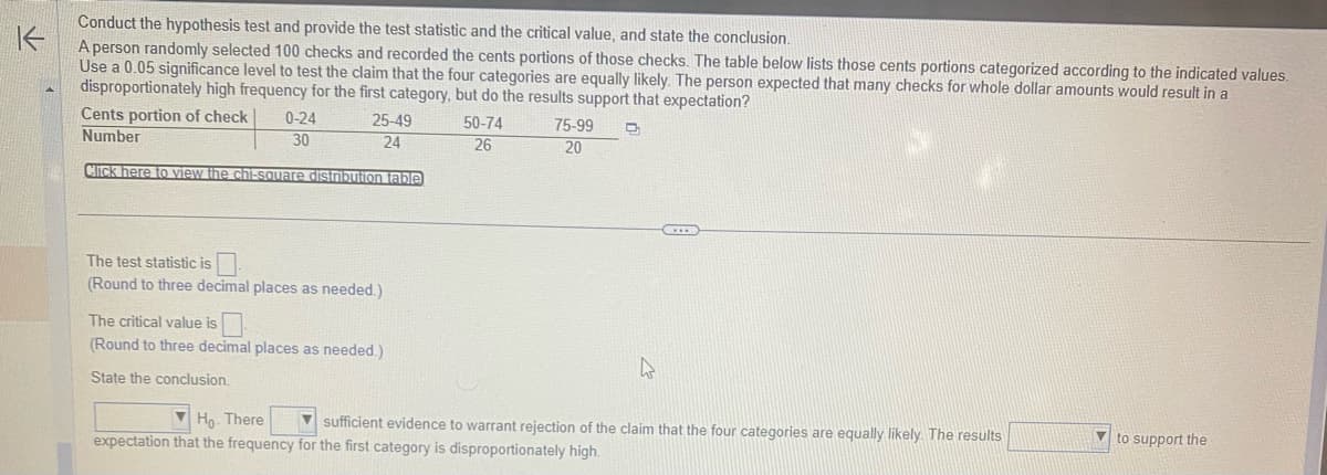 Conduct the hypothesis test and provide the test statistic and the critical value, and state the conclusion.
K
A person randomly selected 100 checks and recorded the cents portions of those checks. The table below lists those cents portions categorized according to the indicated values.
Use a 0.05 significance level to test the claim that the four categories are equally likely. The person expected that many checks for whole dollar amounts would result in a
disproportionately high frequency for the first category, but do the results support that expectation?
C₂
50-74
26
Cents portion of check
25-49
24
Number
Click here to view the chi-square distribution table
0-24
30
The test statistic is
(Round to three decimal places as needed.)
The critical value is
(Round to three decimal places as needed.)
State the conclusion.
75-99
20
Ho. There
sufficient evidence to warrant rejection of the claim that the four categories are equally likely. The results
expectation that the frequency for the first category is disproportionately high.
to support the