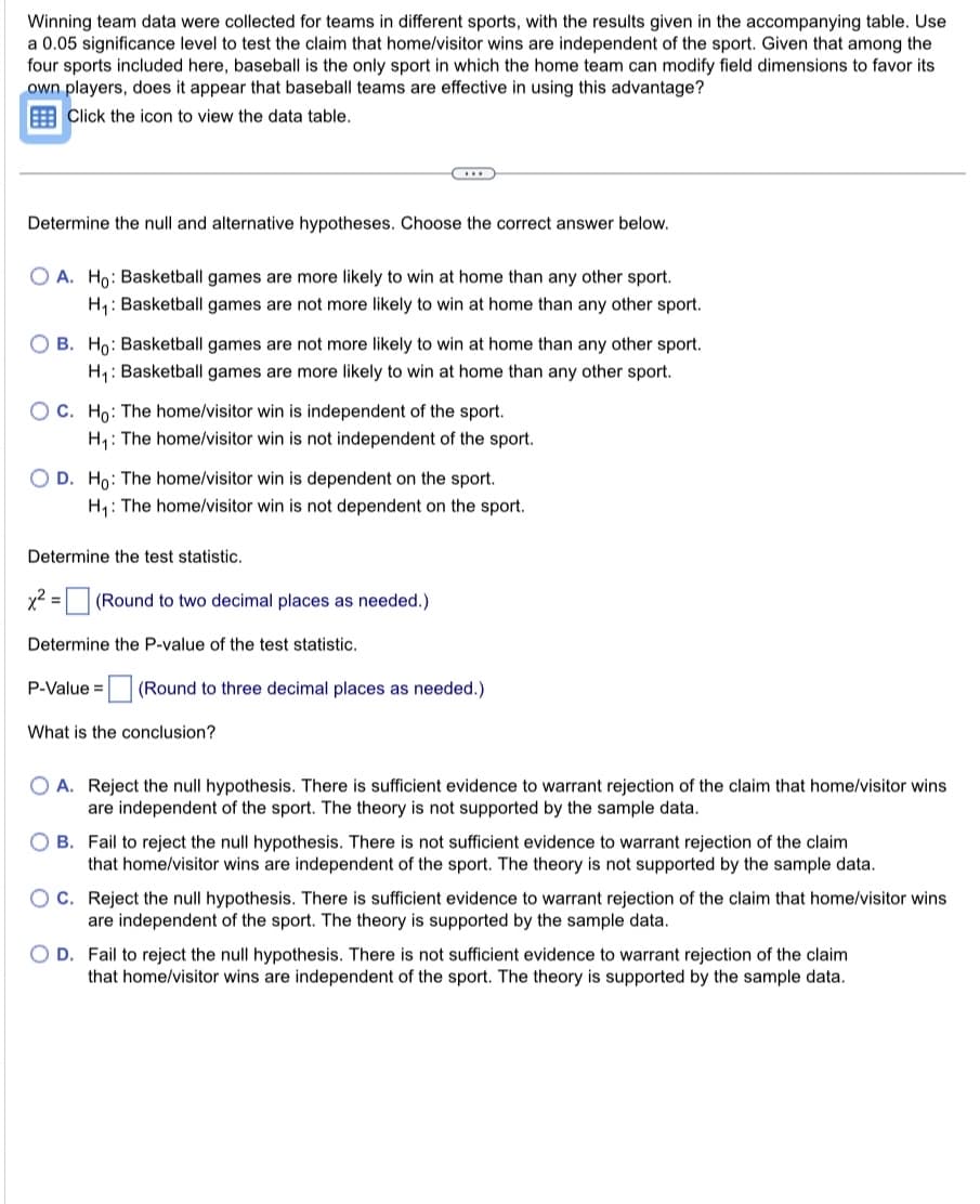 Winning team data were collected for teams in different sports, with the results given in the accompanying table. Use
a 0.05 significance level to test the claim that home/visitor wins are independent of the sport. Given that among the
four sports included here, baseball is the only sport in which the home team can modify field dimensions to favor its
own players, does it appear that baseball teams are effective in using this advantage?
Click the icon to view the data table.
Determine the null and alternative hypotheses. Choose the correct answer below.
OA. Ho: Basketball games are more likely to win at home than any other sport.
H₁: Basketball games are not more likely to win at home than any other sport.
OB. Ho: Basketball games are not more likely to win at home than any other sport.
H₁: Basketball games are more likely to win at home than any other sport.
OC. Ho: The home/visitor win is independent of the sport.
H₁: The home/visitor win is not independent of the sport.
O D. Ho: The home/visitor win is dependent on the sport.
H₁: The home/visitor win is not dependent on the sport.
Determine the test statistic.
C
x² =
(Round to two decimal places as needed.)
Determine the P-value of the test statistic.
P-Value =
(Round to three decimal places as needed.)
What is the conclusion?
O A. Reject the null hypothesis. There is sufficient evidence to warrant rejection of the claim that home/visitor wins
are independent of the sport. The theory is not supported by the sample data.
OB. Fail to reject the null hypothesis. There is not sufficient evidence to warrant rejection of the claim
that home/visitor wins are independent of the sport. The theory is not supported by the sample data.
C. Reject the null hypothesis. There is sufficient evidence to warrant rejection of the claim that home/visitor wins
are independent of the sport. The theory is supported by the sample data.
O D. Fail to reject the null hypothesis. There is not sufficient evidence to warrant rejection of the claim
that home/visitor wins are independent of the sport. The theory is supported by the sample data.