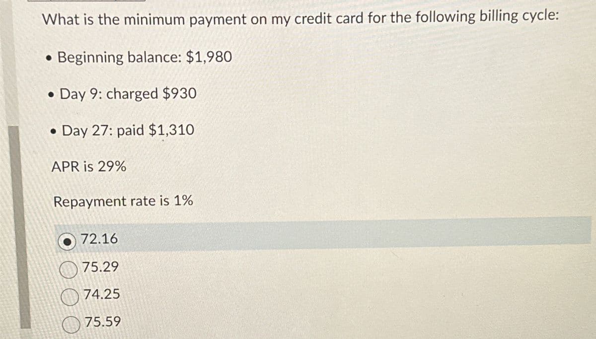 What is the minimum payment on my credit card for the following billing cycle:
Beginning balance: $1,980
Day 9: charged $930.
•
Day 27: paid $1,310
APR is 29%
Repayment rate is 1%
72.16
75.29
74.25
75.59