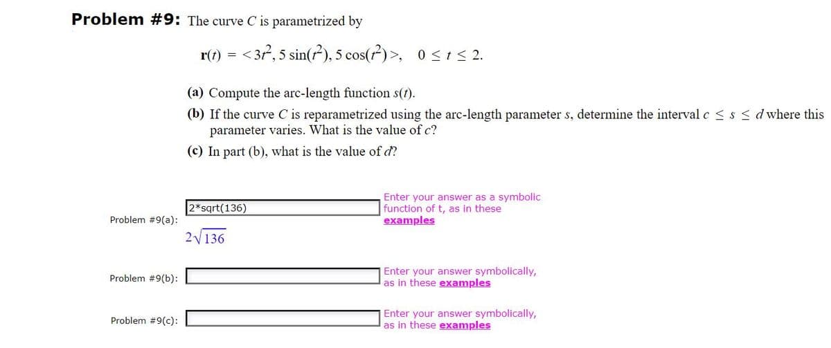 Problem #9: The curve C is parametrized by
r(t)
<37, 5 sin(?), 5 cos(?)>, 0<t < 2.
(a) Compute the arc-length function s(t).
(b) If the curve C is reparametrized using the arc-length parameter s, determine the interval c < s < d where this
parameter varies. What is the value of c?
(c) In part (b), what is the value of d?
Enter your answer as a symbolic
function of t, as in these
examples
2*sqrt(136)
Problem #9(a):
2V136
Enter your answer symbolically,
as in these examples
Problem #9(b):
Enter your answer symbolically,
as in these examples
Problem #9(c):
