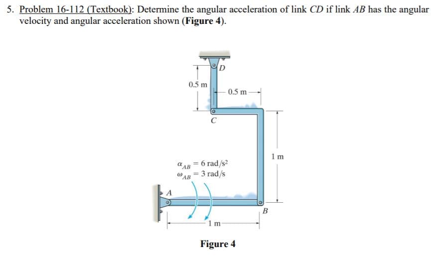 5. Problem 16-112 (Textbook): Determine the angular acceleration of link CD if link AB has the angular
velocity and angular acceleration shown (Figure 4).
0.5 m
0.5 m
1 m
a AB = 6 rad/s?
WAB = 3 rad/s
B
1 m
Figure 4
