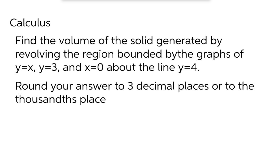 Calculus
Find the volume of the solid generated by
revolving the region bounded bythe graphs of
y=x, y=3, and x=0 about the line y=4.
Round your answer to 3 decimal places or to the
thousandths place