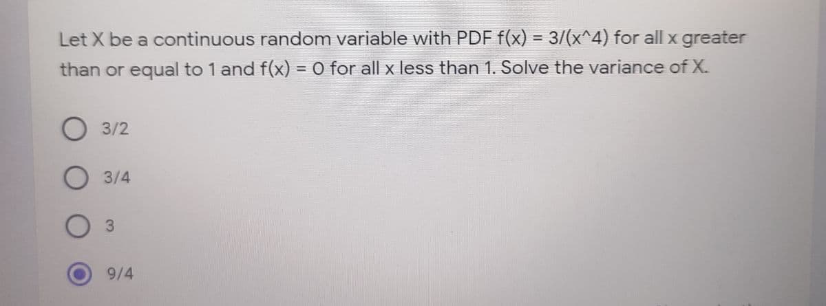 Let X be a continuous random variable with PDF f(x) = 3/(x^4) for all x greater
than or equal to 1 and f(x) = 0 for all x less than 1. Solve the variance of X.
О 32
3/4
3.
9/4
