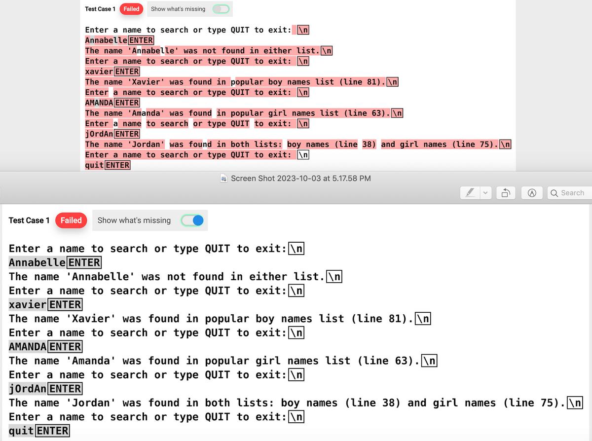 Test Case 1 Failed
Show what's missing
Enter a name to search or type QUIT to exit: n
Annabelle ENTER
The name 'Annabelle' was not found in either list.\n
Enter a name to search or type QUIT to exit: \n
xavier ENTER
The name 'Xavier' was found in popular boy names list (line 81).\n
Enter a name to search or type
QUIT to exit: n
AMANDA ENTER
The name 'Amanda' was found in popular girl names list (line 63). \n
Enter a name to search or type QUIT to exit: n
jordAn ENTER
The name 'Jordan' was found in both lists: boy names (line 38) and girl names (line 75). \n
Enter a name to search or type QUIT to exit: \n
quit ENTER
Test Case 1 Failed Show what's missing
Screen Shot 2023-10-03 at 5.17.58 PM
Enter a name to search or type QUIT to exit: \n
Annabelle ENTER
The name 'Annabelle' was not found in either list.\n
Enter a name to search or type QUIT to exit: \n
xavier ENTER
The name 'Xavier' was found in popular boy names list (line 81).\n
QUIT to exit: \n
Enter a name to search or type
AMANDA ENTER
The name 'Amanda' was found in
Enter a name to search or type
jordAn ENTER
popular girl names list (line 63).\n
QUIT to exit: \n
The name 'Jordan' was found in
Enter a name to search or type QUIT to exit: \n
quit ENTER
10
Search
both lists: boy names (line 38) and girl names (line 75).\n