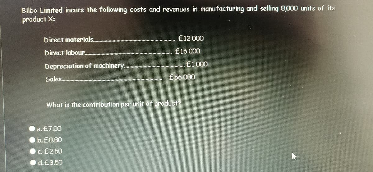 Bilbo Limited incurs the following costs and revenues in manufacturing and selling 8,000 units of its
product X:
Direct materials.
E12 000
Direct labour.
£16 000
E1000
Depreciation of machinery..
Sales.
856 000
What is the contribution per unt of product?
a. £7.00
b.E0.80
c. £2.50
d.£3.50
