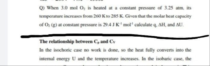 Q When 3.0 mol O, is heated at a constant pressure of 3.25 atm, its
temperature increases from 260 K to 285 K. Given that the molar heat capacity
of O, (g) at constant pressure is 29.4 J K' mol' calculate q, AH, and AU.
The relationship between C, and Cv
In the isochoric case no work is done, so the heat fully converts into the
internal energy U and the temperature increases. In the isobaric case, the
