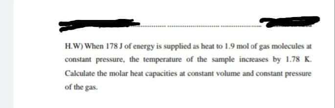 H.W) When 178 J of energy is supplied as heat to 1.9 mol of gas molecules at
constant pressure, the temperature of the sample increases by 1.78 K.
Calculate the molar heat capacities at constant volume and constant pressure
of the gas.
