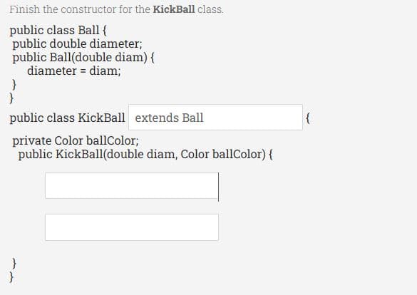 Finish the constructor for the KickBall class.
public class Ball {
public double diameter;
public Ball(double diam) {
diameter = diam;
public class KickBall extends Ball
private Color ballColor;
public KickBall(double diam, Color ballColor) {

