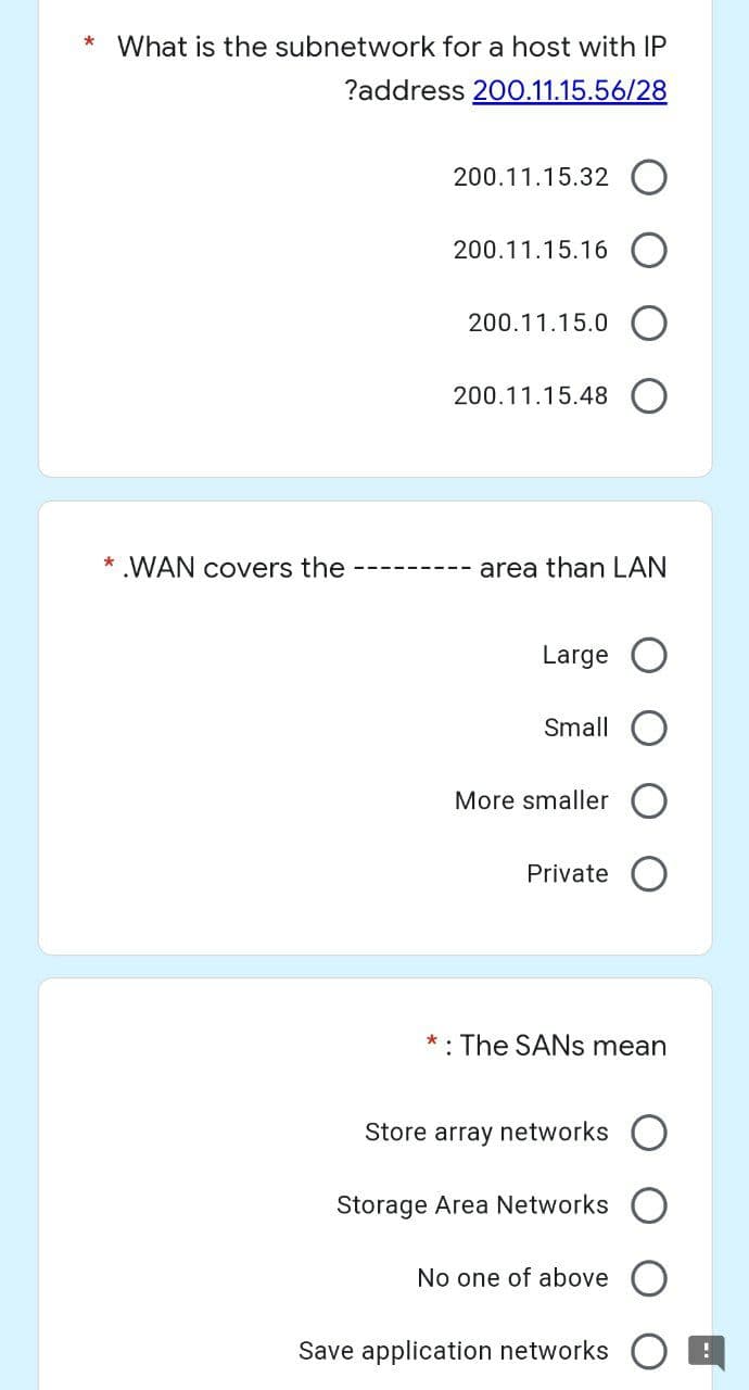 * What is the subnetwork for a host with IP
?address 200.11.15.56/28
200.11.15.32
200.11.15.16 O
200.11.15.0
200.11.15.48
* .WAN covers the
area than LAN
Large
Small
More smaller O
Private
: The SANs mean
Store array networks O
Storage Area Networks
No one of above
Save application networks