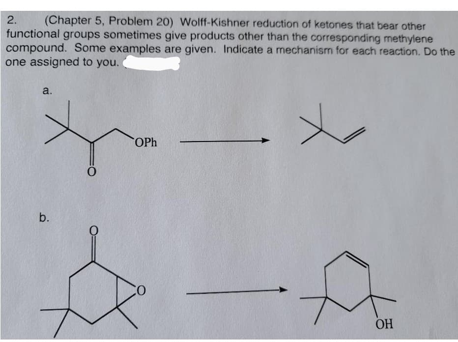 2.
(Chapter 5, Problem 20) Wolff-Kishner reduction of ketones that bear other
functional groups sometimes give products other than the corresponding methylene
compound. Some examples are given. Indicate a mechanism for each reaction. Do the
one assigned to you.
a.
OPh
b.
ОН
