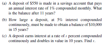 (a) A deposit of $550 is made in a savings account that pays
an annual interest rate of 1% compounded monthly. What
is the balance after 11 years?
(b) How large a deposit, at 5% interest compounded
continuously, must be made to obtain a balance of $10,000
in 15 years?
(c) A deposit earns interest at a rate of r percent compounded
continuously and doubles in value in 10 years. Find r.
