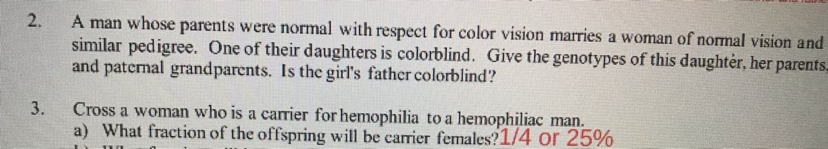 2.
A man whose parents were normal with respect for color vision marries a woman of normal vision and
similar pedigree. One of their daughters is colorblind. Give the genotypes of this daughter, her parents.
and paternal grandparents. Is the girl's father colorblind?
Cross a woman who is a carrier for hemophilia to a hemophiliac man.
a) What fraction of the offspring will be carrier females?1/4 or 25%
3.

