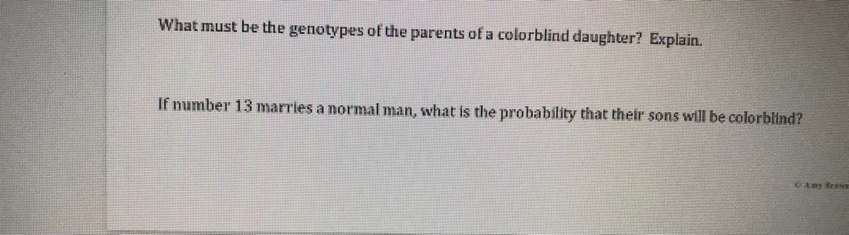 What must be the genotypes of the parents of a colorblind daughter? Explain.
If number 13 marrles a normal man, what is the probability that their sons will be colorblind?

