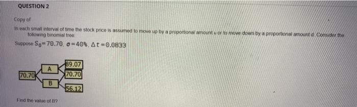 QUESTION 2
Copy of
In each small interval of time the stock price is assumed to move up by a proportional amount or to move down by a proportional amount d Consider the
following binomial tree
Suppose So-70.70, o =40%, At =0.0833
89.07
A.
70.70
70.70
B
56.12
Find the value of B?
