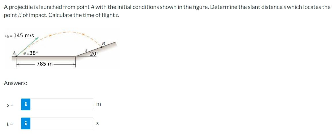 A projectile is launched from point A with the initial conditions shown in the figure. Determine the slant distances which locates the
point B of impact. Calculate the time of flight t.
¹b = 145 m/s
Answers:
S=
0-38°
t =
i
i
785 m
20°
S