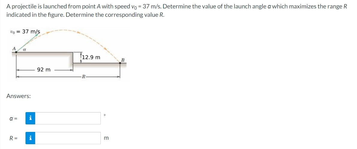 A projectile is launched from point A with speed vo= 37 m/s. Determine the value of the launch angle a which maximizes the range R
indicated in the figure. Determine the corresponding value R.
Vo = 37 m/s
A
Answers:
a =
α
R =
i
92 m
12.9 m
R
O
m