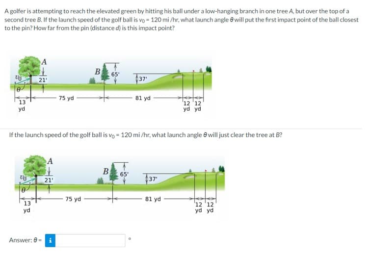 A golfer is attempting to reach the elevated green by hitting his ball under a low-hanging branch in one tree A, but over the top of a
second tree B. If the launch speed of the golf ball is vo= 120 mi/hr, what launch angle will put the first impact point of the ball closest
to the pin? How far from the pin (distance d) is this impact point?
13
yd
VO
A
13
yd
21'
A
21'
75 yd
Answer: 0 = i
If the launch speed of the golf ball is vo= 120 mi/hr, what launch angle will just clear the tree at B?
B
75 yd
65'
B
37'
65'
81 yd
37'
12 12
yd yd
81 yd
12 12
yd yd