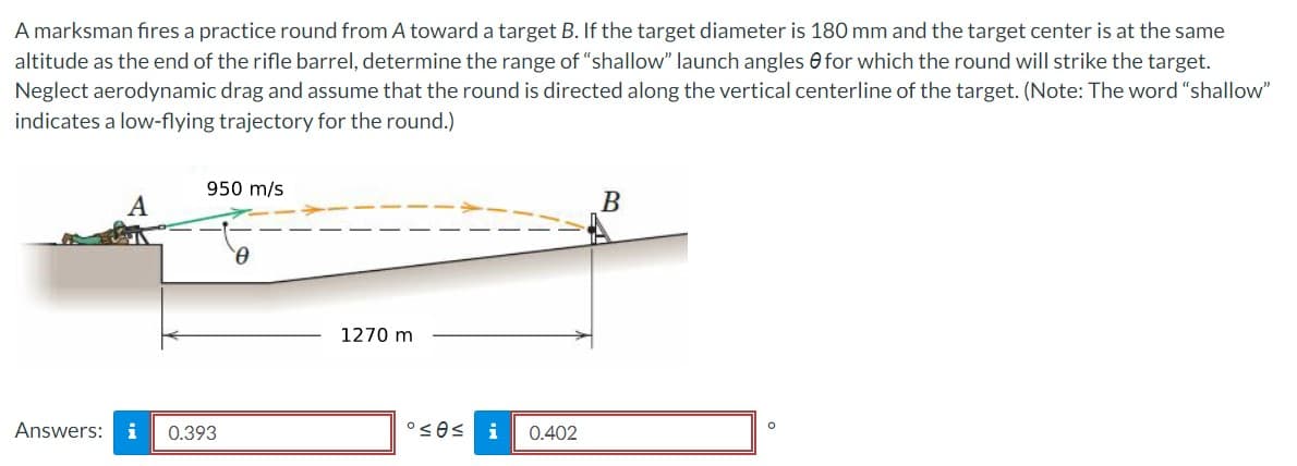 A marksman fires a practice round from A toward a target B. If the target diameter is 180 mm and the target center is at the same
altitude as the end of the rifle barrel, determine the range of "shallow" launch angles for which the round will strike the target.
Neglect aerodynamic drag and assume that the round is directed along the vertical centerline of the target. (Note: The word "shallow"
indicates a low-flying trajectory for the round.)
A
950 m/s
Answers: i 0.393
0
1270 m
°≤e≤
i 0.402
B
O