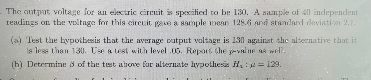 The output voltage for an electric circuit is specified to be 130. A sample of 40 independent
readings on the voltage for this circuit gave a sample mean 128.6 and standard deviation 2.1.
(a) Test the hypothesis that the average output voltage is 130 against the alternative that it
is iess than 130. Use a test with level .05. Report the p-value as well:
(b) Determine B of the test above for alternate hypothesis H. : µ = 129.
