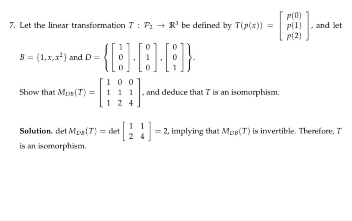 p(0)
p(1)
p(2)
7. Let the linear transformation T : P2 → R³ be defined by T(p(x)) =
and let
B = {1,x,x²} and D =
0 0
Show that MpB(T) =
1
1
1
and deduce that T is an isomorphism.
%3D
1 2 4
1
Solution. det MDB(T) = det
2
1
2, implying that MpB(T) is invertible. Therefore, T
4
is an isomorphism.
