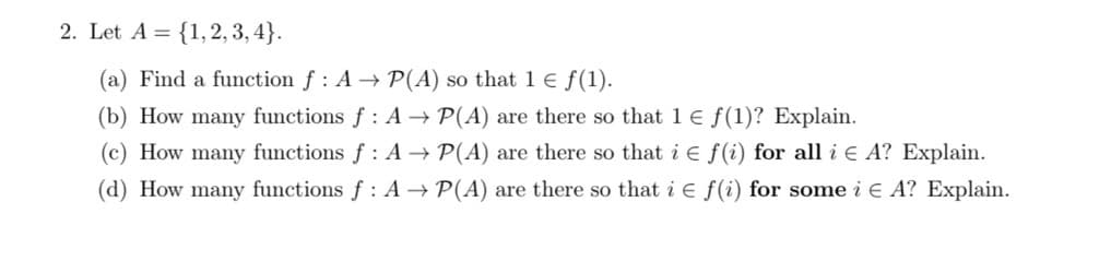 2. Let A = {1, 2, 3, 4}.
(a) Find a function f : A → P(A) so that 1 E f(1).
(b) How many functions f: A → P(A) are there so that 1 E f(1)? Explain.
(c) How many functions f : A → P(A) are there so that i e f(i) for all i e A? Explain.
(d) How many functions f : A → P(A) are there so that i E f(i) for some i E A? Explain.
