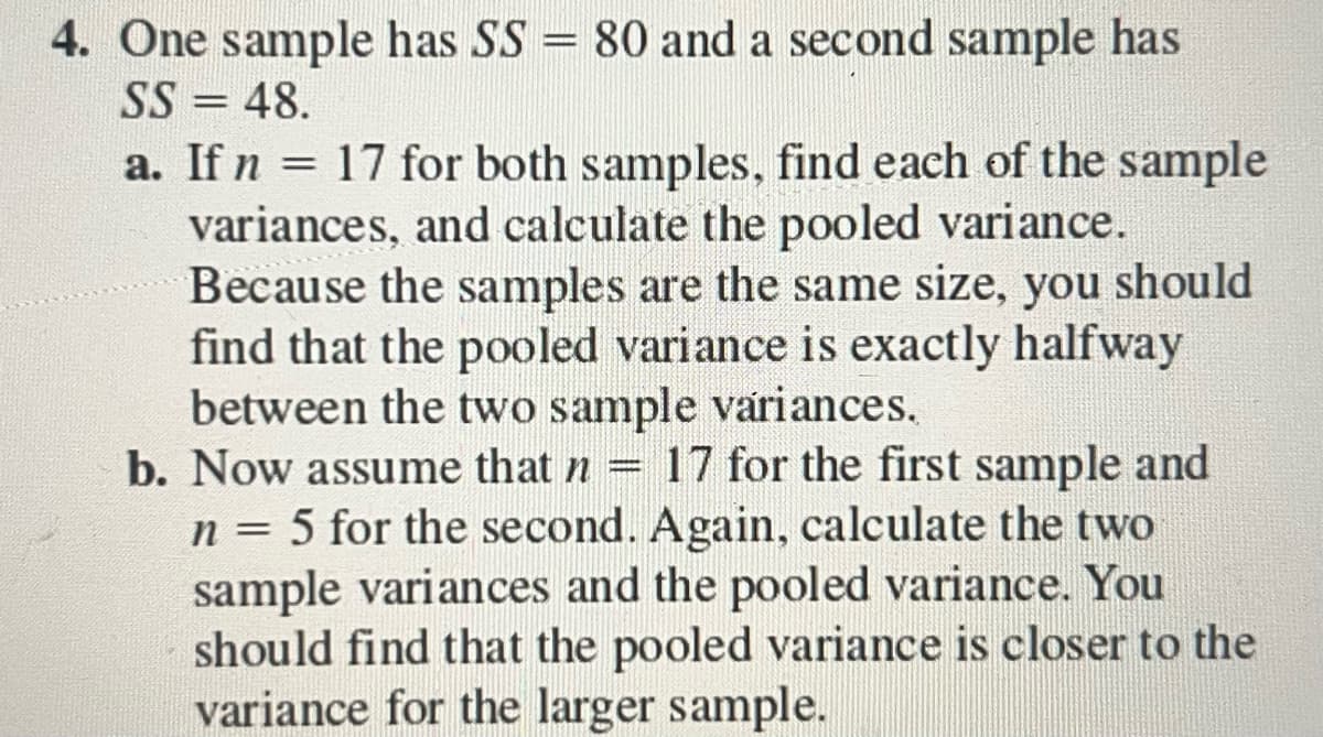4. One sample has SS = 80 and a second sample has
SS = 48.
a. If n = 17 for both samples, find each of the sample
variances, and calculate the pooled variance.
Because the samples are the same size, you should
find that the pooled variance is exactly halfway
between the two sample variances.
b. Now assume that n = 17 for the first sample and
n = 5 for the second. Again, calculate the two
sample variances and the pooled variance. You
should find that the pooled variance is closer to the
variance for the larger sample.
