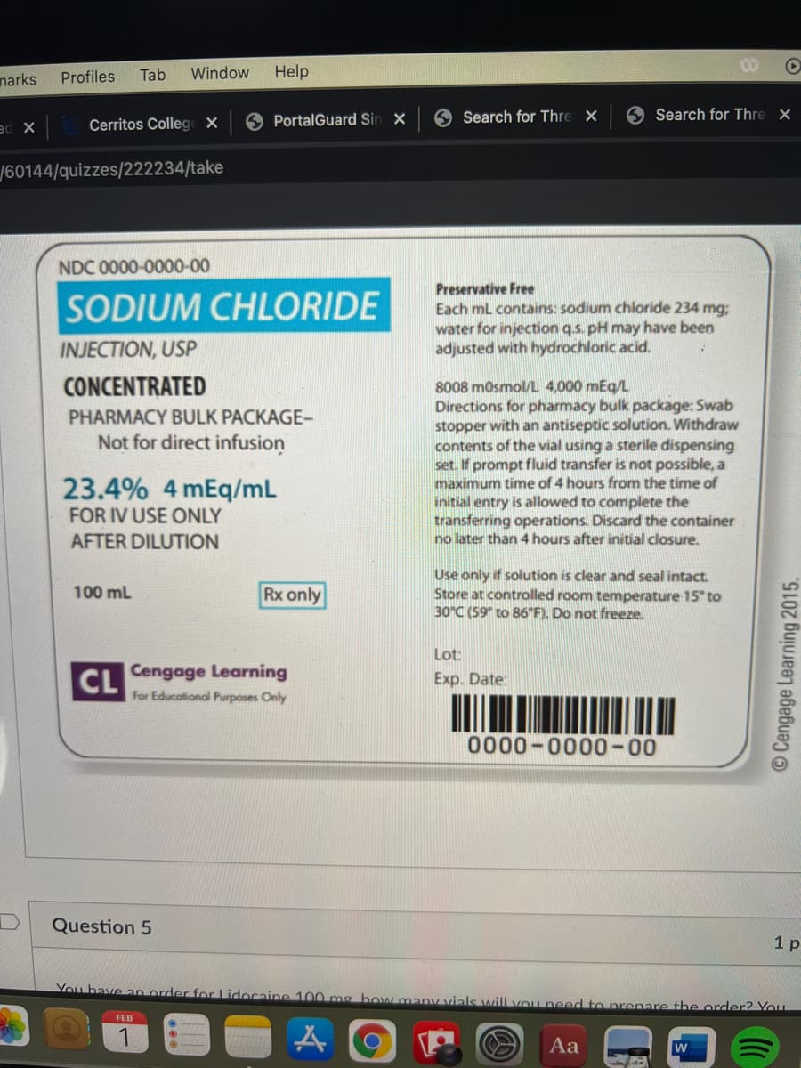 narks
Profiles
Tab
Window
Help
Cerritos College X
PortalGuard Sin X
Search for Thre X
O Search for Thre X
ad X
60144/quizzes/222234/take
NDC 0000-0000-00
Preservative Free
SODIUM CHLORIDE
Each mL contains: sodium chloride 234 mg;:
water for injection q.s. pH may have been
adjusted with hydrochloric acid.
INJECTION, USP
CONCENTRATED
8008 mosmol/L 4,000 mEg/L
Directions for pharmacy bulk package: Swab
stopper with an antiseptic solution. Withdraw
contents of the vial using a sterile dispensing
set. If prompt fluid transfer is not possible, a
maximum time of 4 hours from the time of
initial entry is allowed to complete the
transferring operations. Discard the container
no later than 4 hours after initial closure.
PHARMACY BULK PACKAGE-
Not for direct infusion
23.4% 4 mEq/mL
FOR IV USE ONLY
AFTER DILUTION
Use only if solution is clear and seal intact.
Store at controlled room temperature 15" to
30°C (59" to 86"F). Do not freeze.
100 mL
Rx only
Lot:
Cengage Learning
CL
For Educational Purposes Only
Exp. Date:
0000-0000-00
Question 5
1 р
You bave an order for Lidocaine 100 mg bow manV vials will vou need to prenare the order? Vou
FEB
Aa
©Cengage Learning 2015.
