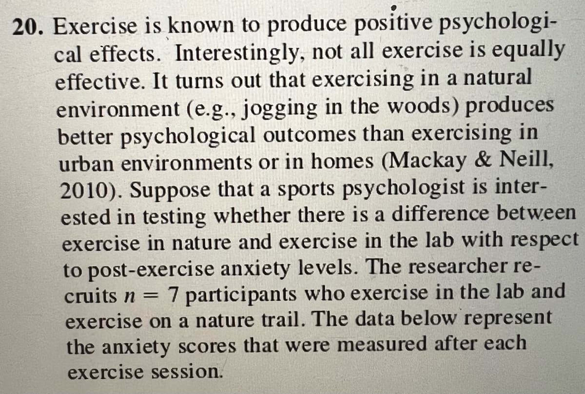 20. Exercise is known to produce positive psychologi-
cal effects. Interestingly, not all exercise is equally
effective. It turns out that exercising in a natural
environment (e.g., jogging in the woods) produces
better psychological outcomes than exercising in
urban environments or in homes (Mackay & Neill,
2010). Suppose that a sports psychologist is inter-
ested in testing whether there is a difference between
exercise in nature and exercise in the lab with respect
to post-exercise anxiety levels. The researcher re-
cruits n = 7 participants who exercise in the lab and
exercise on a nature trail. The data below represent
the anxiety scores that were measured after each
exercise session.