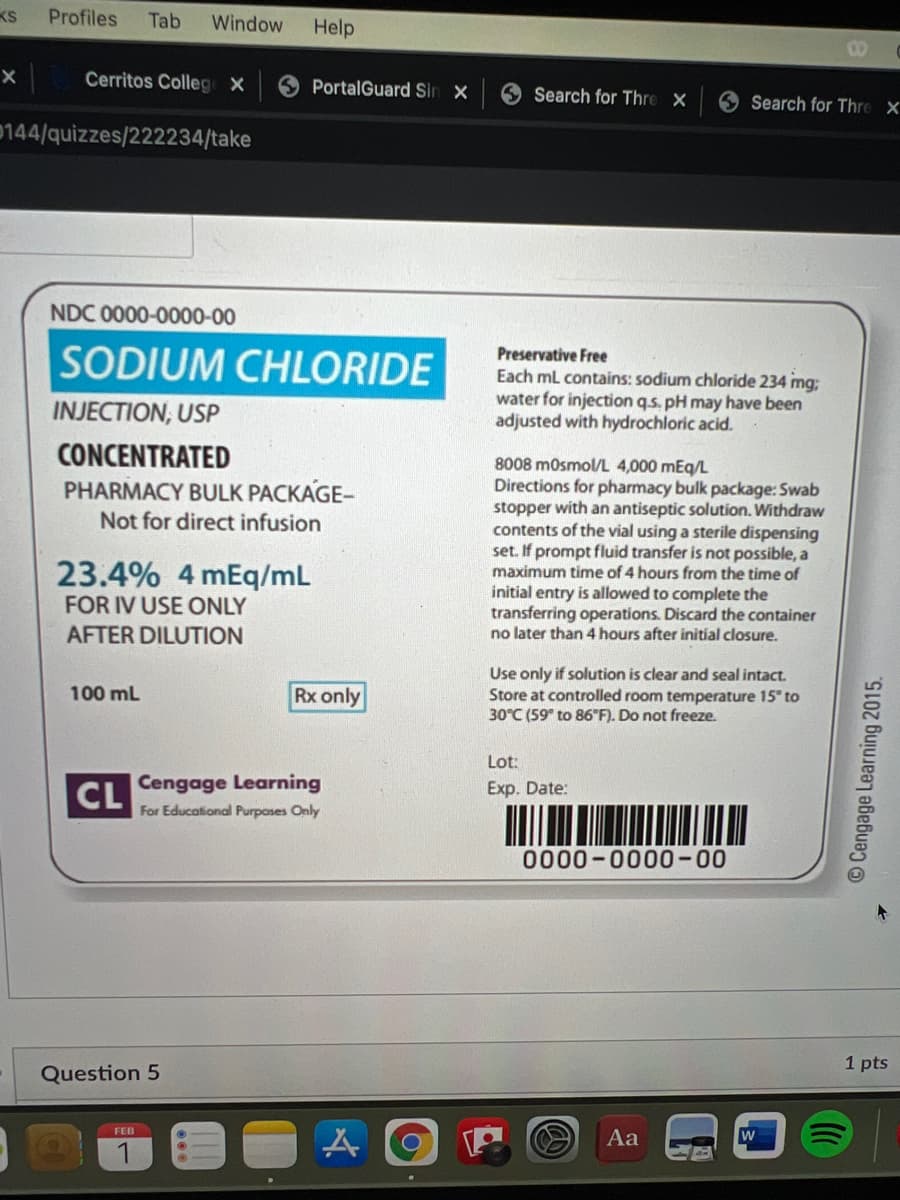 Profiles
Tab
Window
Help
00
Cerritos Colleg X
PortalGuard Sin X
O Search for Thre
O Search for Thre X
0144/quizzes/222234/take
NDC 0000-0000-00
SODIUM CHLORIDE
Preservative Free
Each ml contains: sodium chloride 234 mg;
water for injection q.s. pH may have been
adjusted with hydrochloric acid.
INJECTION, USP
CONCENTRATED
PHARMACY BULK PACKAGE-
Not for direct infusion
8008 mosmol/L 4,000 mEq/L
Directions for pharmacy bulk package: Swab
stopper with an antiseptic solution. Withdraw
contents of the vial using a sterile dispensing
set. If prompt fluid transfer is not possible, a
maximum time of 4 hours from the time of
initial entry is allowed to complete the
transferring operations. Discard the container
no later than 4 hours after initial closure.
23.4% 4 mEq/mL
FOR IV USE ONLY
AFTER DILUTION
Use only if solution is clear and seal intact.
Store at controlled room temperature 15" to
30°C (59" to 86"F). Do not freeze.
100 mL
Rx only
Lot:
CL
Cengage Learning
Exp. Date:
For Educational Purpases Only
0000-0000-00
1 pts
Question 5
FEB
Aa
1
©Cengage Learning 2015.
