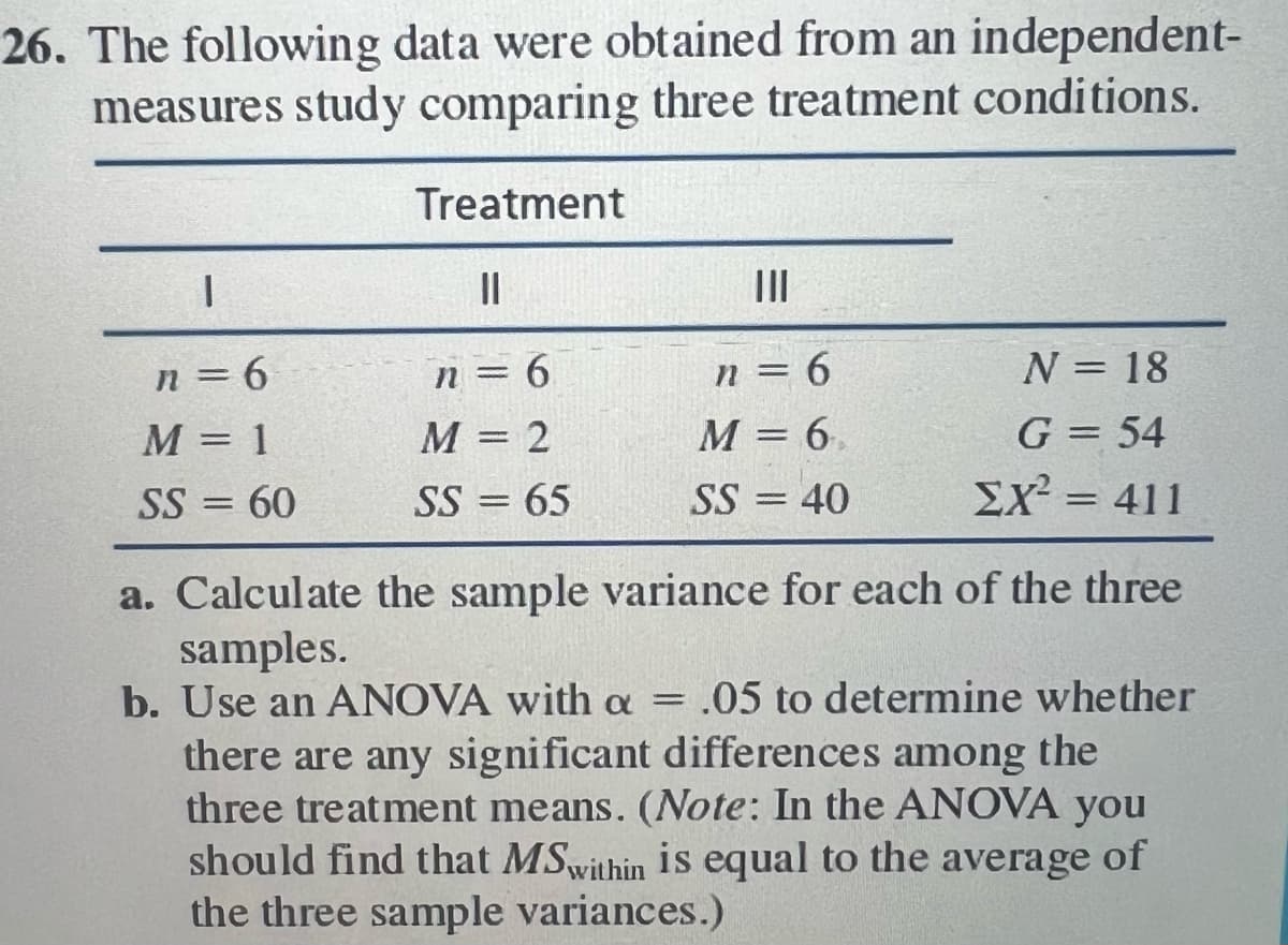 26. The following data were obtained from an independent-
measures study comparing three treatment conditions.
Treatment
|
n=6
M = 1
SS= =
60
||
n = 6
M = 2
SS = 65
|||
n = 6
M = 6,
SS = 40
N = 18
G = 54
EX² = 411
a. Calculate the sample variance for each of the three
samples.
b. Use an ANOVA with a = .05 to determine whether
there are any significant differences among the
three treatment means. (Note: In the ANOVA you
should find that MSwithin is equal to the average of
the three sample variances.)