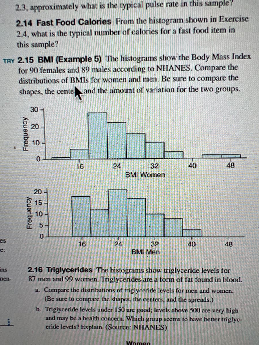 TRY 2.15 BMI (Example 5) The histograms show the Body Mass Index
for 90 females and 89 males according to NHANES. Compare the
distributions of BMIs for women and men. Be sure to compare the
shapes, the cente and the amount of variation for the two groups.
es
C:
2.3, approximately what is the typical pulse rate in this sample?
2.14 Fast Food Calories From the histogram shown in Exercise
2.4, what is the typical number of calories for a fast food item in
this sample?
ins
nen-
30-
20
10
0
20-
15-
10
0
16
16
24
24
32
BMI Women
32
BMI Men
40
Women
40
48
48
2.16 Triglycerides The histograms show triglyceride levels for
87 men and 99 women. Triglycerides are a form of fat found in blood.
a. Compare the distributions of triglyceride levels for men and women.
(Be sure to compare the shapes, the centers, and the spreads.)
b. Triglyceride levels under 150 are good; levels above 500 are very high
and may be a health concern. Which group seems to have better triglyc-
eride levels? Explain. (Source: NHANES)
