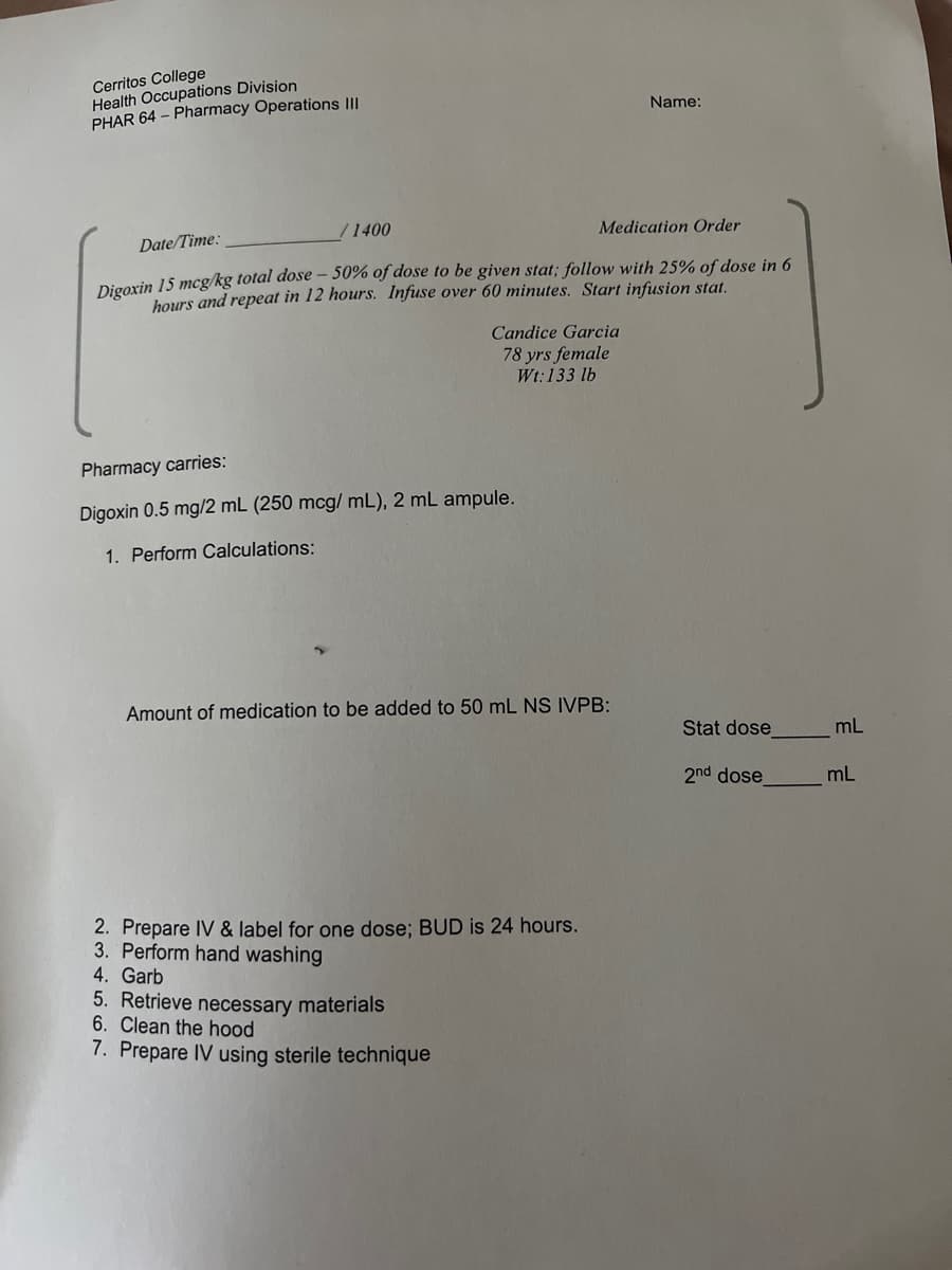 Cerritos College
Health Occupations Division
PHAR 64 – Pharmacy Operations II
Name:
1400
Medication Order
Date/Time:
Digorin 15 mcg/kg total dose – 50% of dose to be given stat; follow with 25% of dose in 6
hours and repeat in 12 hours. Infuse over 60 minutes. Start infusion stat.
Candice Garcia
78 yrs female
Wt:133 lb
Pharmacy carries:
Digoxin 0.5 mg/2 mL (250 mcg/ mL), 2 mL ampule.
1. Perform Calculations:
Amount of medication to be added to 50 mL NS IVPB:
Stat dose
mL
2nd dose
mL
2. Prepare IV & label for one dose; BUD is 24
3. Perform hand washing
4. Garb
5. Retrieve necessary materials
6. Clean the hood
urs.
7. Prepare IV using sterile technique
