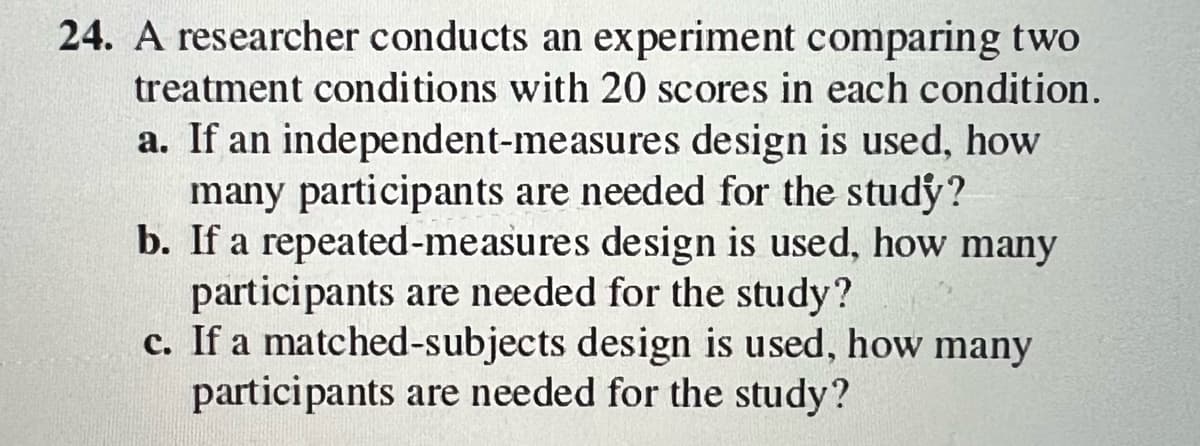 24. A researcher conducts an experiment comparing two
treatment conditions with 20 scores in each condition.
a. If an independent-measures design is used, how
many participants are needed for the study?
b. If a repeated-measures design is used, how many
participants are needed for the study?
c. If a matched-subjects design is used, how many
participants are needed for the study?