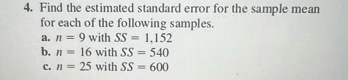 4. Find the estimated standard error for the sample mean
for each of the following samples.
a. n: = 9 with SS= 1,152
b. n =
16 with SS = 540
c. n = 25 with SS = 600