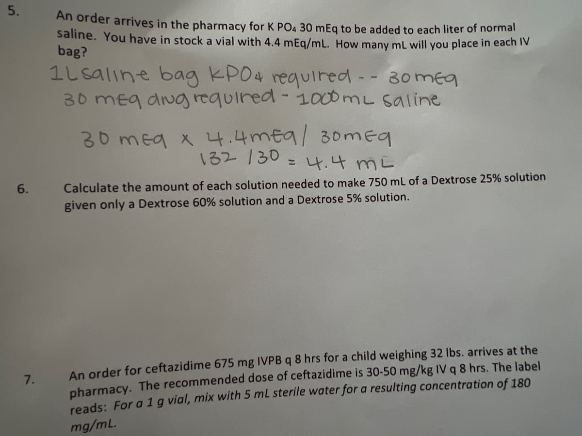 An order arrives in the pharmacy for K PO4 30 mEg to be added to each liter of normal
saline. You have in stock a vial with 4.4 mEg/mL. How many mL will you place in eachv
bag?
1L saline boag KPO4 reguired -- 30meg
30 meg dvg required - 1000ML saline
30 meg x 4.4mea/
30mEg
132 130 = 4.4 mE
6.
Calculate the amount of each solution needed to make 750 mL of a Dextrose 25% solution
given only a Dextrose 60% solution and a Dextrose 5% solution.
An order for ceftazidime 675 mg IVPB q 8 hrs for a child weighing 32 lbs. arrives at the
pharmacy. The recommended dose of ceftazidime is 30-50 mg/kg IV q 8 hrs. The label
reads: For a 1g vial, mix with 5 mL sterile water for a resulting concentration of 180
7.
mg/mL.
5.
