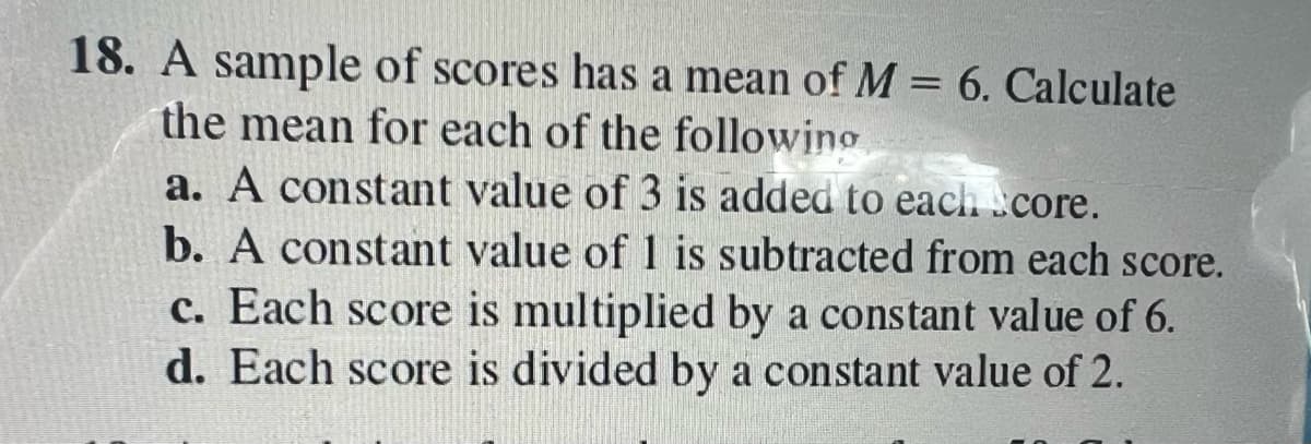 18. A sample of scores has a mean of M = 6. Calculate
the mean for each of the following
a. A constant value of 3 is added to each core.
b. A constant value of 1 is subtracted from each score.
c. Each score is multiplied by a constant value of 6.
d. Each score is divided by a constant value of 2.