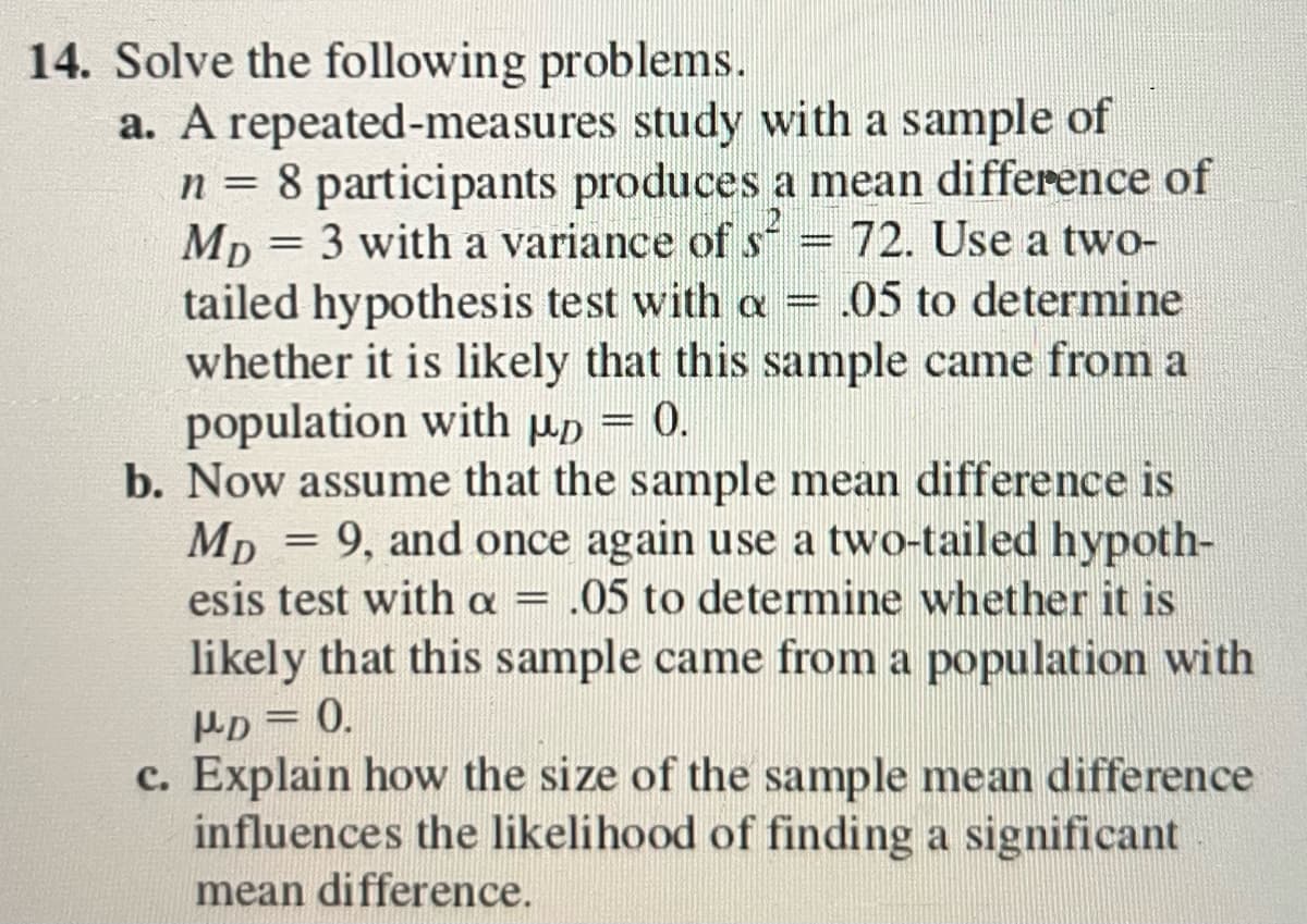 14. Solve the following problems.
a. A repeated-measures study with a sample of
n = 8 participants produces a mean difference of
Mp3 with a variance of s = 72. Use a two-
tailed hypothesis test with a = .05 to determine
whether it is likely that this sample came from a
population with up = 0.
b. Now assume that the sample mean difference is
MD = 9, and once again use a two-tailed hypoth-
esis test with a = .05 to determine whether it is
likely that this sample came from a population with
PD=0.
c. Explain how the size of the sample mean difference
influences the likelihood of finding a significant
mean difference.