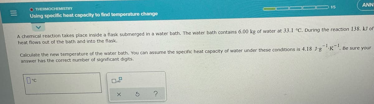 ANN.
1/5
O THERMOCHEMISTRY
Using specific heat capacity to find temperature change
A chemical reaction takes place inside a flask submerged in a water bath. The water bath contains 6.00 kg of water at 33.1 °C. During the reaction 138. kJ of
heat flows out of the bath and into the flask.
-1.K
-1
Be sure your
Calculate the new temperature of the water bath. You can assume the specific heat capacity of water under these conditions is 4.18 J.g
answer has the correct number of significant digits.
